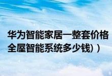 华为智能家居一整套价格（华为智能家居全套价格清单(华为全屋智能系统多少钱)）
