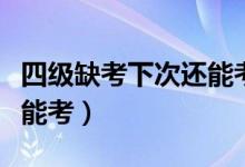 四级缺考下次还能考吗（四级缺考下次还能不能考）
