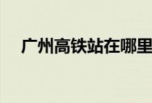 广州高铁站在哪里（广州有几个高铁站）