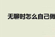 无聊时怎么自己做玩具（无聊时怎么办）