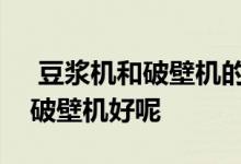  豆浆机和破壁机的区别有哪些豆浆机好还是破壁机好呢 