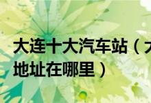 大连十大汽车站（大连有几个汽车客运站具体地址在哪里）
