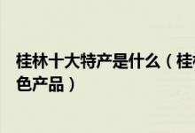桂林十大特产是什么（桂林特产有哪些值得带桂林有名的特色产品）