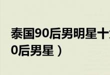 泰国90后男明星十大帅哥（泰国最帅的十大90后男星）