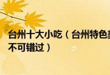 台州十大小吃（台州特色美食小吃有哪些这10种台州名小吃不可错过）