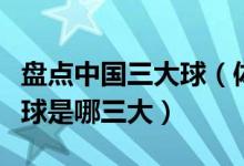 盘点中国三大球（体育运动三大球是什么三大球是哪三大）