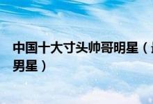 中国十大寸头帅哥明星（最适合寸头的男明星盘点寸头帅气男星）