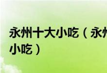 永州十大小吃（永州特色小吃排行永州有什么小吃）