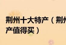 荆州十大特产（荆州特产有哪些荆州有什么特产值得买）