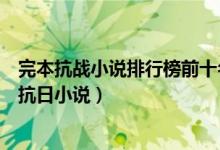 完本抗战小说排行榜前十名（经典抗战小说完本推荐好看的抗日小说）