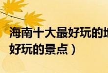 海南十大最好玩的地方（海南哪里最好玩海南好玩的景点）