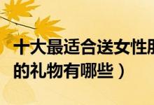 十大最适合送女性朋友礼物排行榜（送给女生的礼物有哪些）