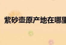  紫砂壶原产地在哪里如何辨别紫砂壶的好坏 