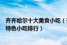 齐齐哈尔十大美食小吃（齐齐哈尔必吃美食有哪些齐齐哈尔特色小吃排行）