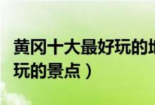 黄冈十大最好玩的地方（黄冈哪里好玩黄冈好玩的景点）