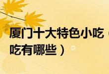 厦门十大特色小吃（厦门名小吃排行榜厦门小吃有哪些）