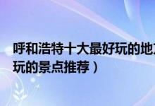 呼和浩特十大最好玩的地方（呼和浩特哪里好玩呼和浩特好玩的景点推荐）