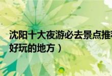 沈阳十大夜游必去景点推荐（沈阳最美夜景在哪里沈阳晚上好玩的地方）