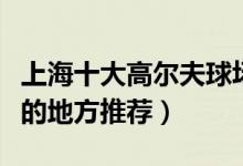 上海十大高尔夫球场有哪些（上海打高尔夫球的地方推荐）