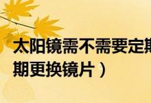 太阳镜需不需要定期更换（太阳镜需不需要定期更换镜片）
