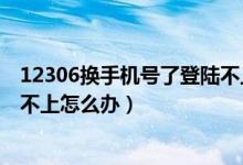 12306换手机号了登陆不上怎么办（手机号换了但12306登不上怎么办）