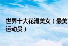 世界十大花滑美女（最美女子花样滑冰运动员最漂亮的花滑运动员）