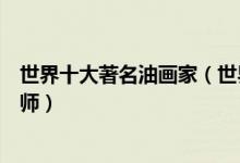 世界十大著名油画家（世界油画代表人物举世闻名的油画大师）
