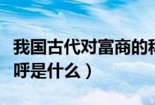 我国古代对富商的称呼（我国古代对富商的称呼是什么）