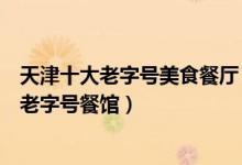 天津十大老字号美食餐厅（天津老字号饭店有哪些天津百年老字号餐馆）