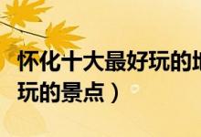 怀化十大最好玩的地方（怀化哪里好玩怀化好玩的景点）