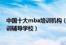 中国十大mba培训机构（mba培训机构哪个比较好mba培训辅导学校）