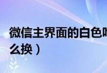微信主界面的白色咋换（微信主界面的白色怎么换）