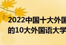 2022中国十大外国语大学排行榜（国内最好的10大外国语大学）