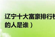 辽宁十大富豪排行榜（辽宁首富排行榜最有钱的人是谁）