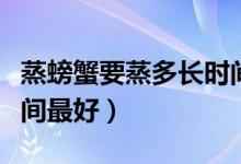 蒸螃蟹要蒸多长时间最好（蒸螃蟹要蒸多长时间最好）