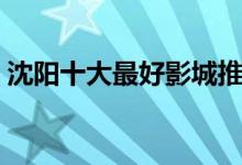 沈阳十大最好影城推荐（沈阳电影院哪个好）
