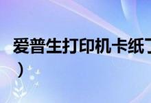 爱普生打印机卡纸了怎么办（解决办法看这里）