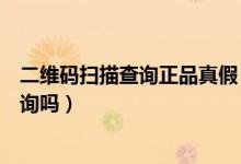 二维码扫描查询正品真假（查正品防伪查询可以扫二维码查询吗）
