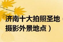 济南十大拍照圣地（济南拍照好看的地方济南摄影外景地点）
