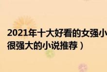 2021年十大好看的女强小说（值得看的女强文盘点女主很冷很强大的小说推荐）