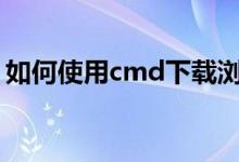 如何使用cmd下载浏览器（如何使用CMCC）