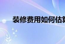 装修费用如何估算（来看看这几方面）