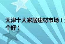 天津十大家居建材市场（天津家具城有哪些天津建材市场哪个好）