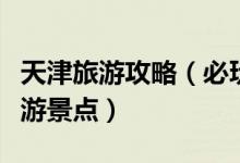 天津旅游攻略（必玩的景点及天津最著名的旅游景点）