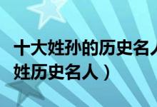 十大姓孙的历史名人（孙姓有名的历史人物孙姓历史名人）