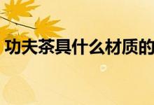功夫茶具什么材质的好（这三种值得推荐！）