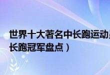 世界十大著名中长跑运动员（世界中长跑运动员排名世界中长跑冠军盘点）