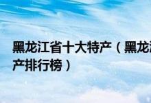 黑龙江省十大特产（黑龙江有哪些特产值得带黑龙江著名特产排行榜）