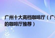 广州十大高档咖啡厅（广州最好的咖啡馆排名广州最值得去的咖啡厅推荐）