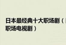 日本最经典十大职场剧（日本职场电视剧有哪些好看的日本职场电视剧）